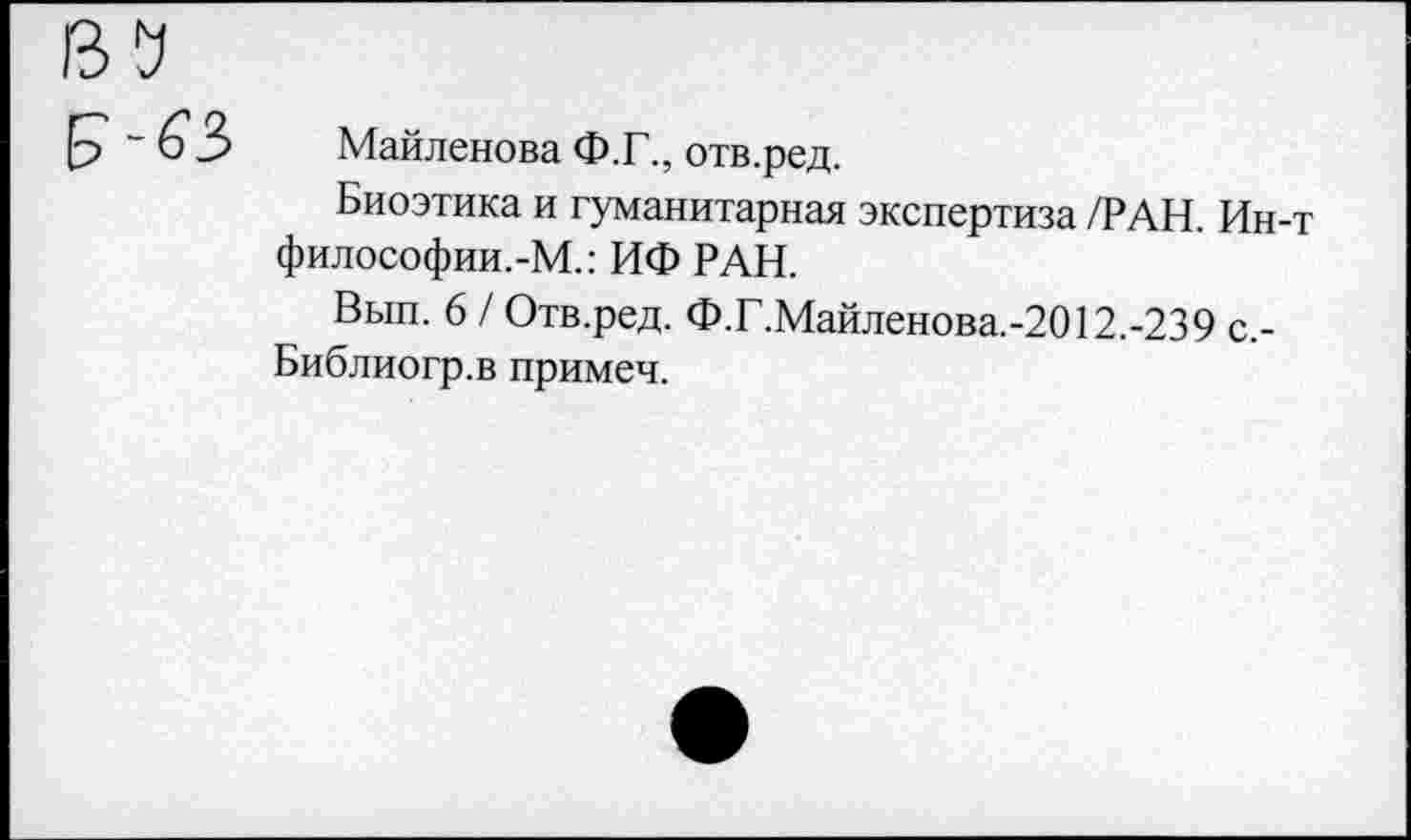 ﻿Майленова Ф.Г., отв.ред.
Биоэтика и гуманитарная экспертиза /РАН. Ин-философии.-М.: ИФ РАН.
Вып. 6 / Отв.ред. Ф.Г.Майленова.-2012.-239 с,-Библиогр.в примеч.